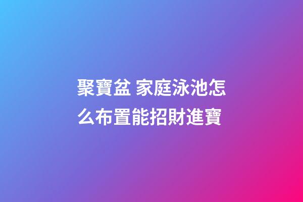 聚寶盆 家庭泳池怎么布置能招財進寶